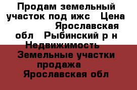 Продам земельный участок под ижс › Цена ­ 950 000 - Ярославская обл., Рыбинский р-н Недвижимость » Земельные участки продажа   . Ярославская обл.